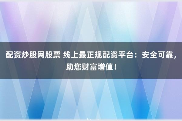 配资炒股网股票 线上最正规配资平台:安全可靠,助您财富增值!