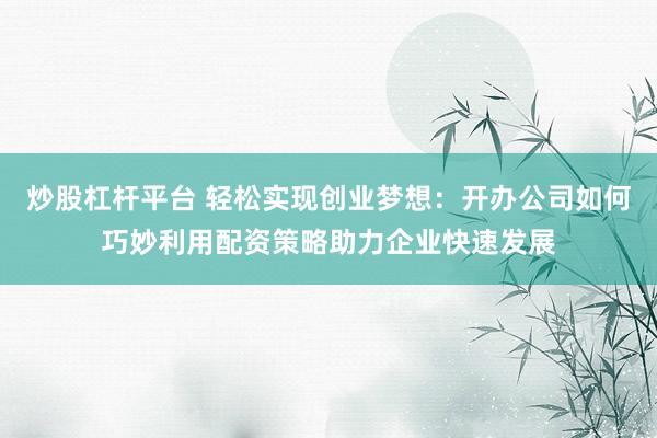 炒股杠杆平台 轻松实现创业梦想:开办公司如何巧妙利用配资策略助力企业快速发展