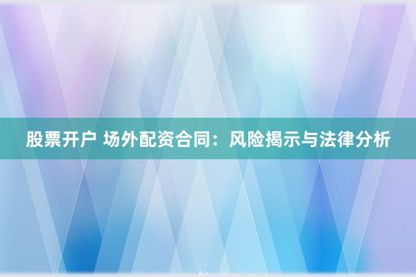 股票开户 场外配资合同：风险揭示与法律分析