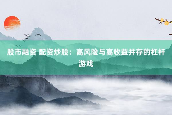 股市融资 配资炒股：高风险与高收益并存的杠杆游戏