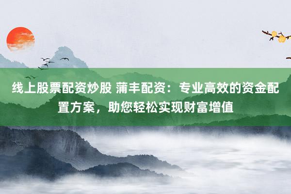线上股票配资炒股 蒲丰配资：专业高效的资金配置方案，助您轻松实现财富增值