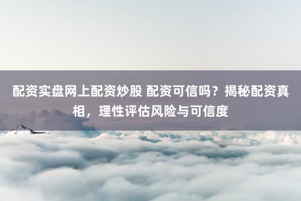 配资实盘网上配资炒股 配资可信吗?揭秘配资真相,理性评估风险与可信度