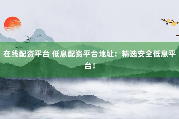 在线配资平台 低息配资平台地址：精选安全低息平台！