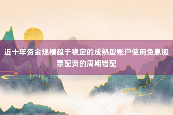 近十年资金规模趋于稳定的成熟型账户使用免息股票配资的周期错配