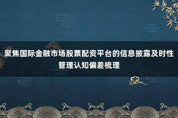聚焦国际金融市场股票配资平台的信息披露及时性管理认知偏差梳理