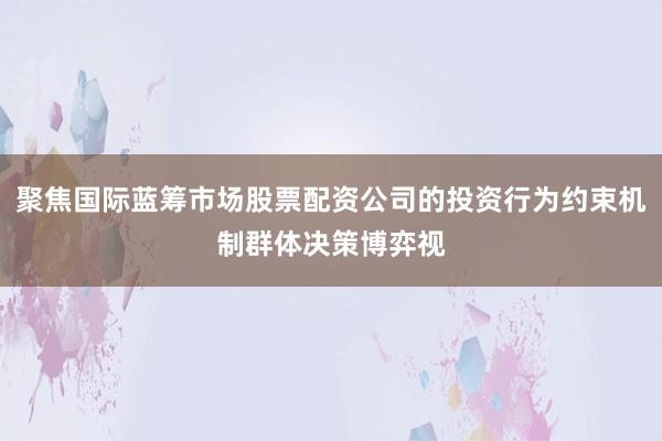 聚焦国际蓝筹市场股票配资公司的投资行为约束机制群体决策博弈视
