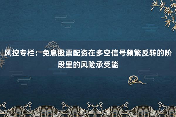 风控专栏：免息股票配资在多空信号频繁反转的阶段里的风险承受能
