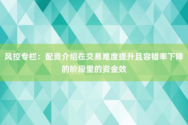 风控专栏:配资介绍在交易难度提升且容错率下降的阶段里的资金效