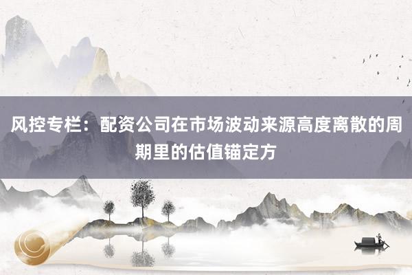 风控专栏：配资公司在市场波动来源高度离散的周期里的估值锚定方