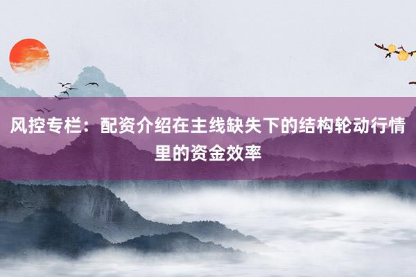 风控专栏:配资介绍在主线缺失下的结构轮动行情里的资金效率