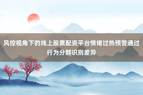 风控视角下的线上股票配资平台情绪过热预警通过行为分群识别差异