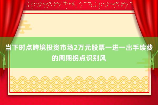 当下时点跨境投资市场2万元股票一进一出手续费的周期拐点识别风
