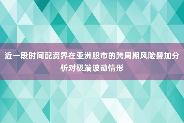 近一段时间配资界在亚洲股市的跨周期风险叠加分析对极端波动情形