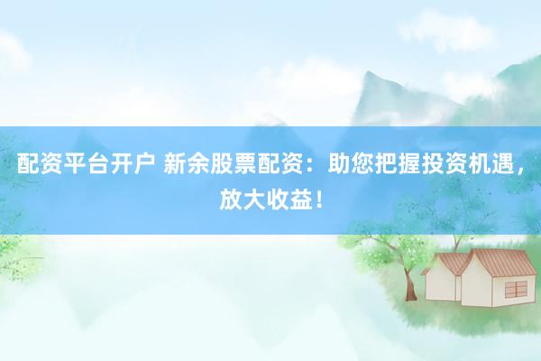 配资平台开户 新余股票配资：助您把握投资机遇，放大收益！