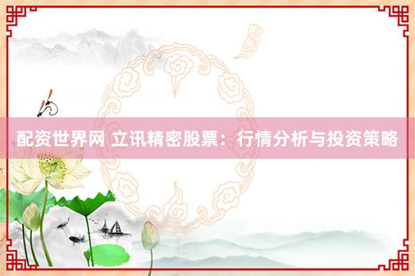 配资世界网 立讯精密股票：行情分析与投资策略