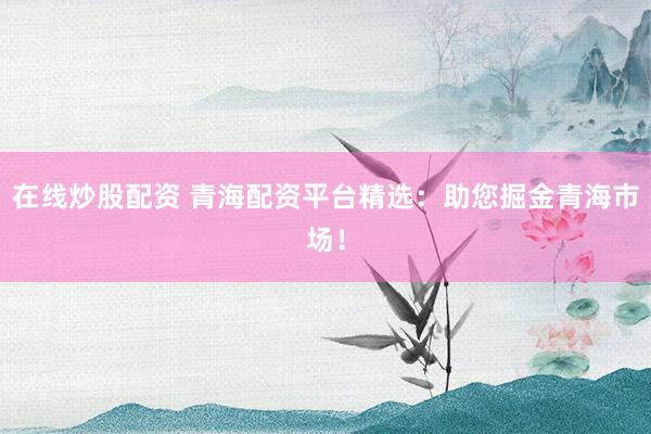 在线炒股配资 青海配资平台精选：助您掘金青海市场！
