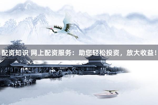 配资知识 网上配资服务：助您轻松投资，放大收益！