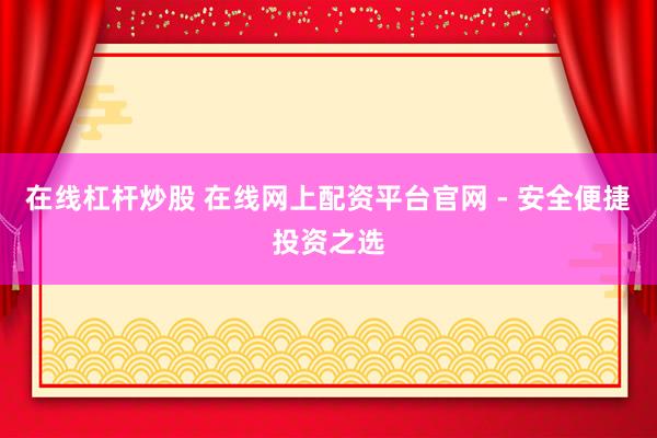 在线杠杆炒股 在线网上配资平台官网 - 安全便捷投资之选