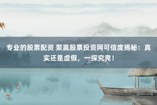 专业的股票配资 聚赢股票投资网可信度揭秘：真实还是虚假，一探究竟！
