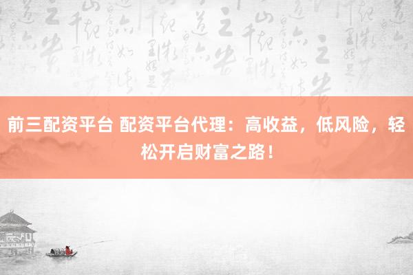 前三配资平台 配资平台代理：高收益，低风险，轻松开启财富之路！