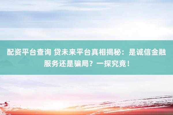配资平台查询 贷未来平台真相揭秘：是诚信金融服务还是骗局？一探究竟！