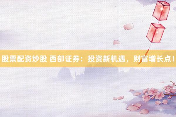股票配资炒股 西部证券：投资新机遇，财富增长点！