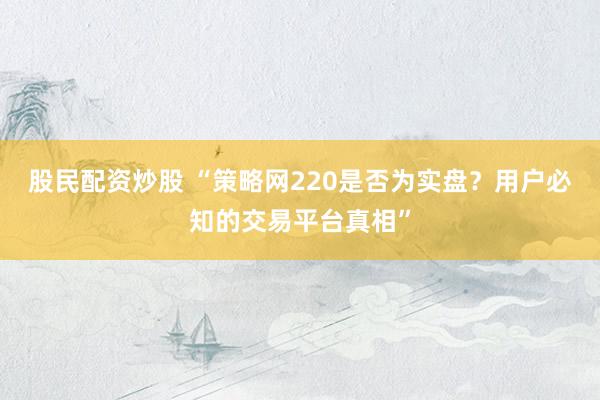 股民配资炒股 “策略网220是否为实盘？用户必知的交易平台真相”