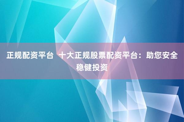 正规配资平台  十大正规股票配资平台：助您安全稳健投资