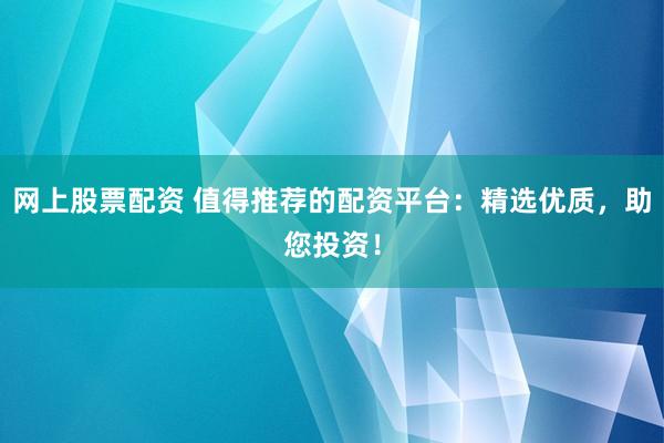 网上股票配资 值得推荐的配资平台：精选优质，助您投资！
