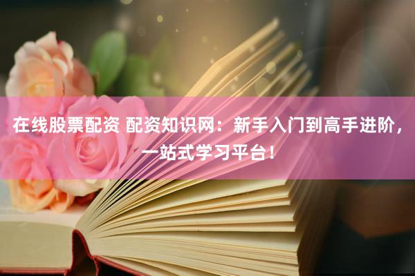 在线股票配资 配资知识网：新手入门到高手进阶，一站式学习平台！