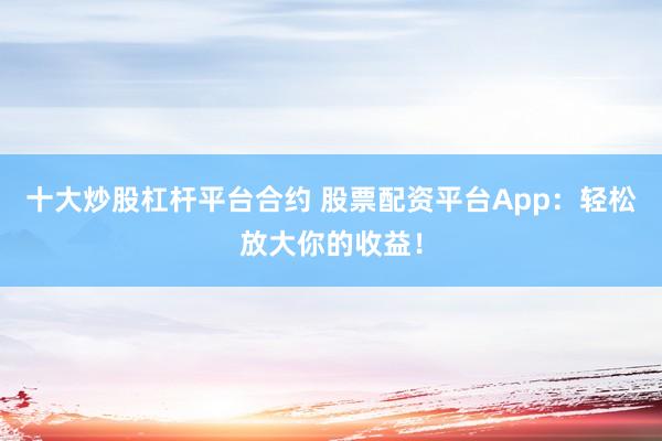 十大炒股杠杆平台合约 股票配资平台App：轻松放大你的收益！