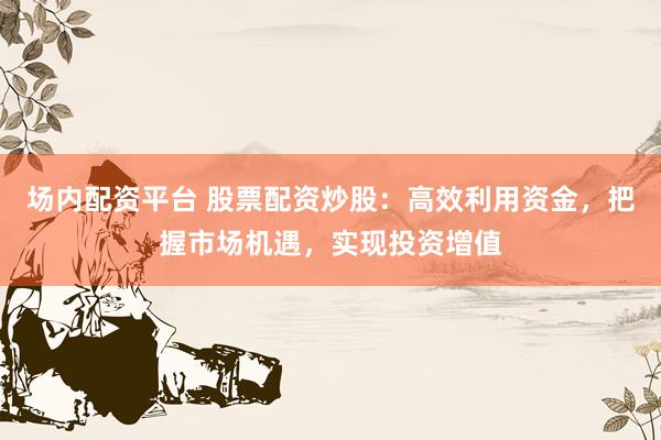 场内配资平台 股票配资炒股:高效利用资金,把握市场机遇,实现投资增值