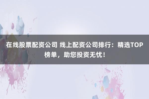 在线股票配资公司 线上配资公司排行:精选TOP榜单,助您投资无忧!