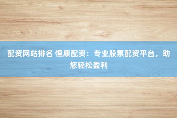 配资网站排名 恒康配资：专业股票配资平台，助您轻松盈利