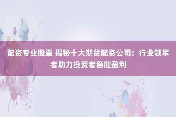 配资专业股票 揭秘十大期货配资公司：行业领军者助力投资者稳健盈利