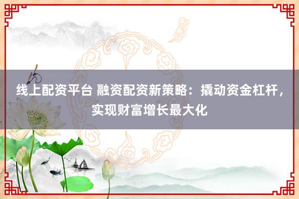 线上配资平台 融资配资新策略：撬动资金杠杆，实现财富增长最大化