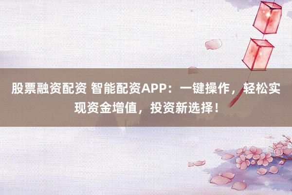 股票融资配资 智能配资APP：一键操作，轻松实现资金增值，投资新选择！