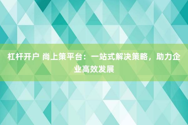 杠杆开户 尚上策平台：一站式解决策略，助力企业高效发展