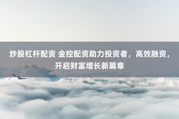 炒股杠杆配资 金控配资助力投资者，高效融资，开启财富增长新篇章