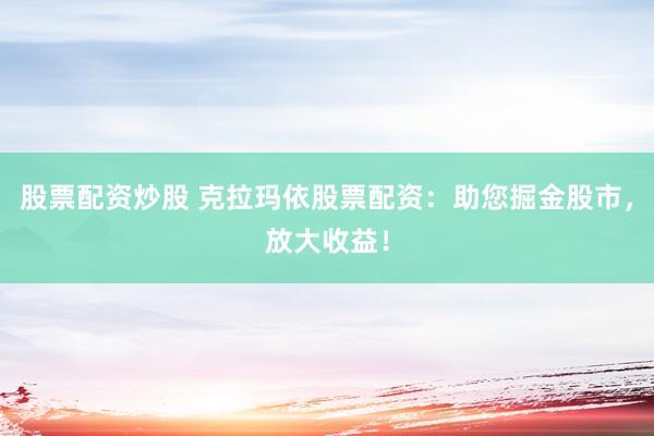 股票配资炒股 克拉玛依股票配资:助您掘金股市,放大收益!