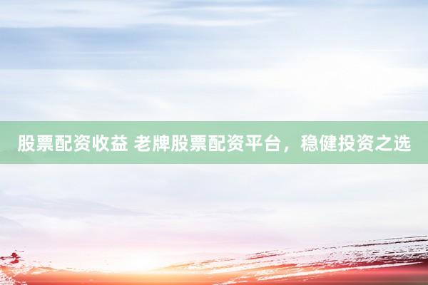 股票配资收益 老牌股票配资平台，稳健投资之选