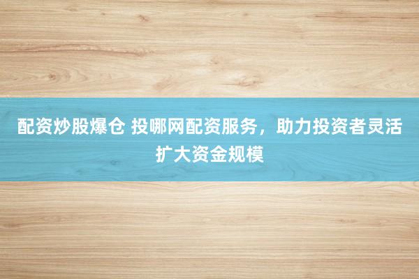 配资炒股爆仓 投哪网配资服务，助力投资者灵活扩大资金规模