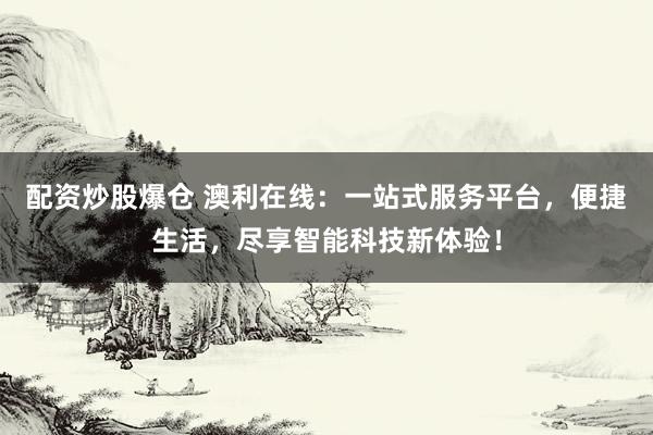配资炒股爆仓 澳利在线：一站式服务平台，便捷生活，尽享智能科技新体验！