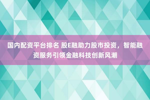 国内配资平台排名 股E融助力股市投资,智能融资服务引领金融科技创新风潮