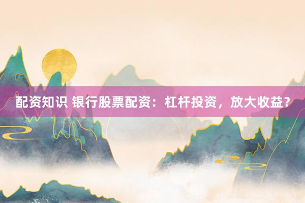 配资知识 银行股票配资:杠杆投资,放大收益?