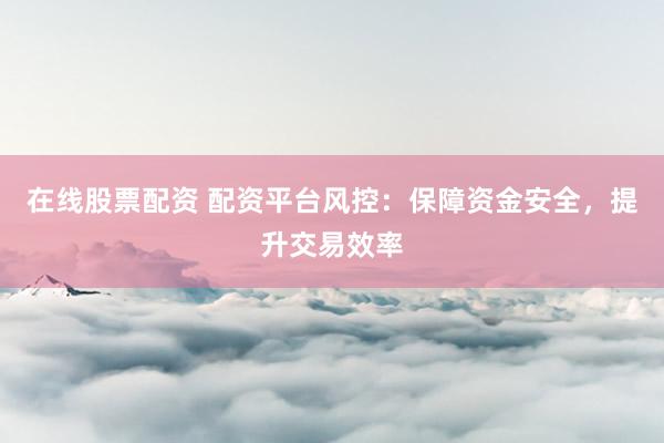 在线股票配资 配资平台风控：保障资金安全，提升交易效率
