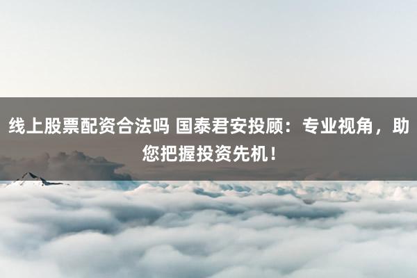线上股票配资合法吗 国泰君安投顾：专业视角，助您把握投资先机！