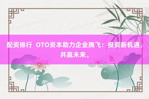 配资排行  OTO资本助力企业腾飞：投资新机遇，共赢未来。