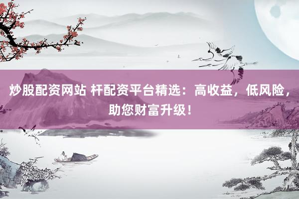 炒股配资网站 杆配资平台精选：高收益，低风险，助您财富升级！