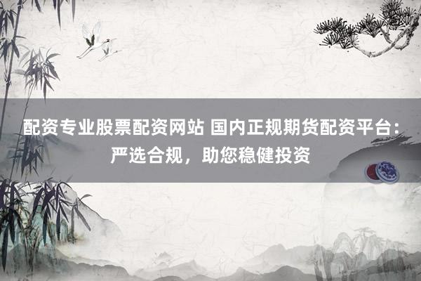 配资专业股票配资网站 国内正规期货配资平台：严选合规，助您稳健投资